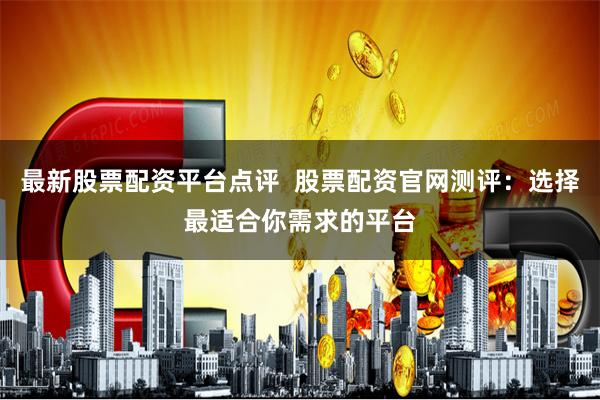 最新股票配资平台点评  股票配资官网测评：选择最适合你需求的平台