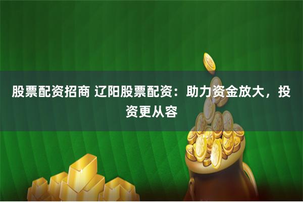 股票配资招商 辽阳股票配资：助力资金放大，投资更从容