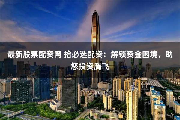 最新股票配资网 拾必选配资：解锁资金困境，助您投资腾飞