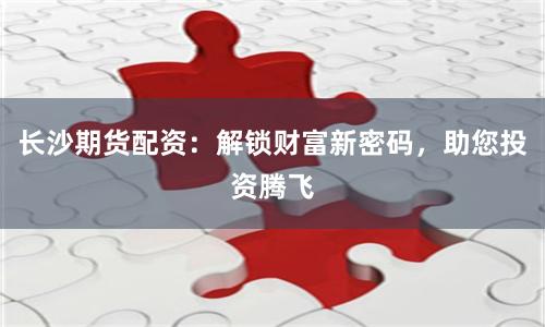 长沙期货配资：解锁财富新密码，助您投资腾飞