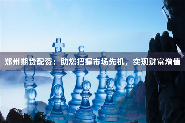 郑州期货配资：助您把握市场先机，实现财富增值