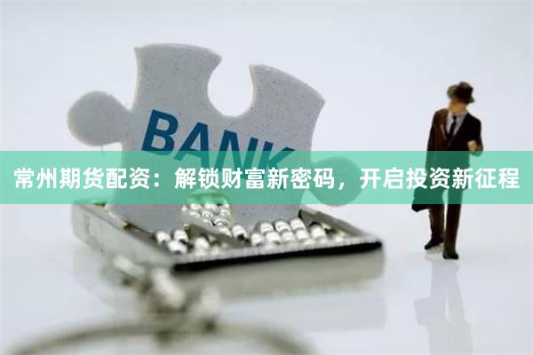 常州期货配资：解锁财富新密码，开启投资新征程