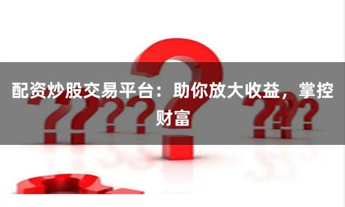 配资炒股交易平台:助你放大收益,掌控财富