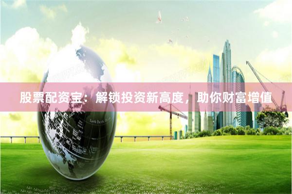 股票配资宝：解锁投资新高度，助你财富增值